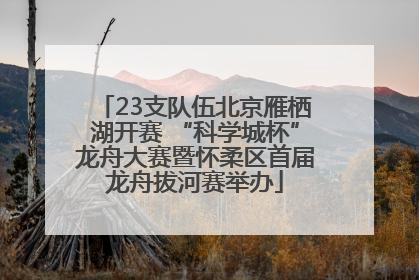 23支队伍北京雁栖湖开赛 “科学城杯”龙舟大赛暨怀柔区首届龙舟拔河赛举办