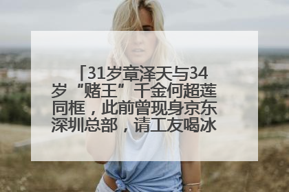 31岁章泽天与34岁“赌王”千金何超莲同框，此前曾现身京东深圳总部，请工友喝冰饮，点了300多杯