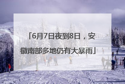 6月7日夜到8日，安徽南部多地仍有大暴雨